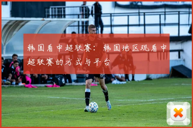 韩国看中超联赛:韩国地区观看中超联赛的方式与平台
